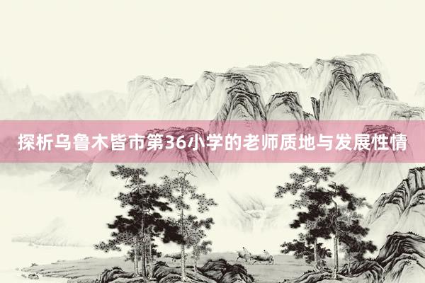 探析乌鲁木皆市第36小学的老师质地与发展性情
