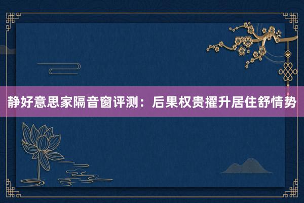 静好意思家隔音窗评测：后果权贵擢升居住舒情势