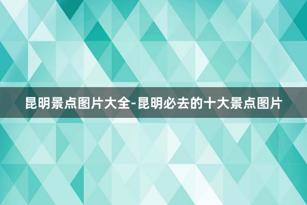 昆明景点图片大全-昆明必去的十大景点图片